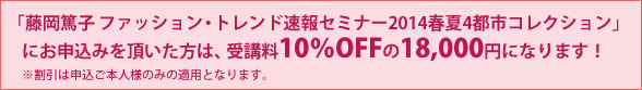   「藤岡篤子 ファッション・トレンド速報セミナー2014春夏4都市コレクション」 にお申込みを頂いた方は、受講料10％OFFの18,000円になります！